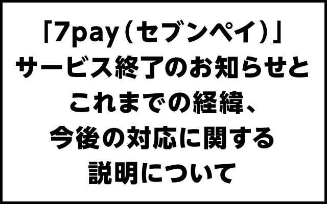 「7pay（セブンペイ）」サービス終了のお知らせとこれまでの経緯、今後の対応に関する説明について