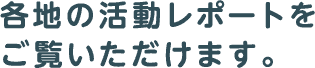 各地の活動レポートをご覧いただけます。