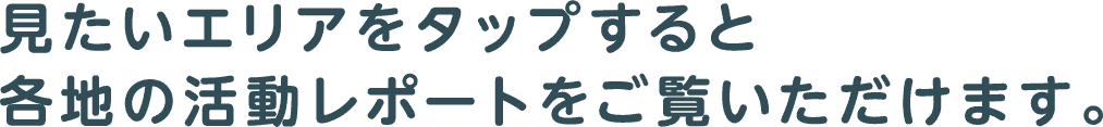 見たいエリアをタップすると各地の活動レポートをご覧いただけます。