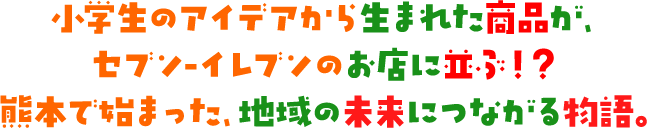 小学生のアイデアから生まれた商品が、セブン‐イレブンのお店に並ぶ！？熊本で始まった、地域の未来につながる物語。