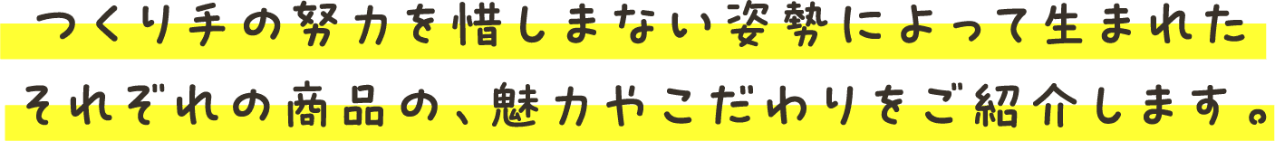 つくり手の努力を惜しまない姿勢によって生まれたそれぞれの商品の、魅力やこだわりをご紹介します。