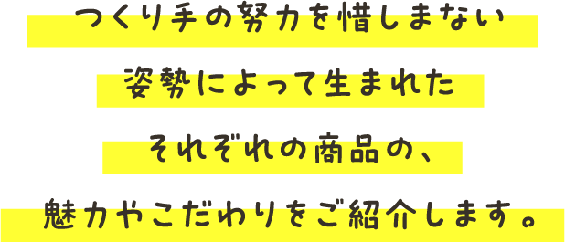 つくり手の努力を惜しまない姿勢によって生まれたそれぞれの商品の、魅力やこだわりをご紹介します。