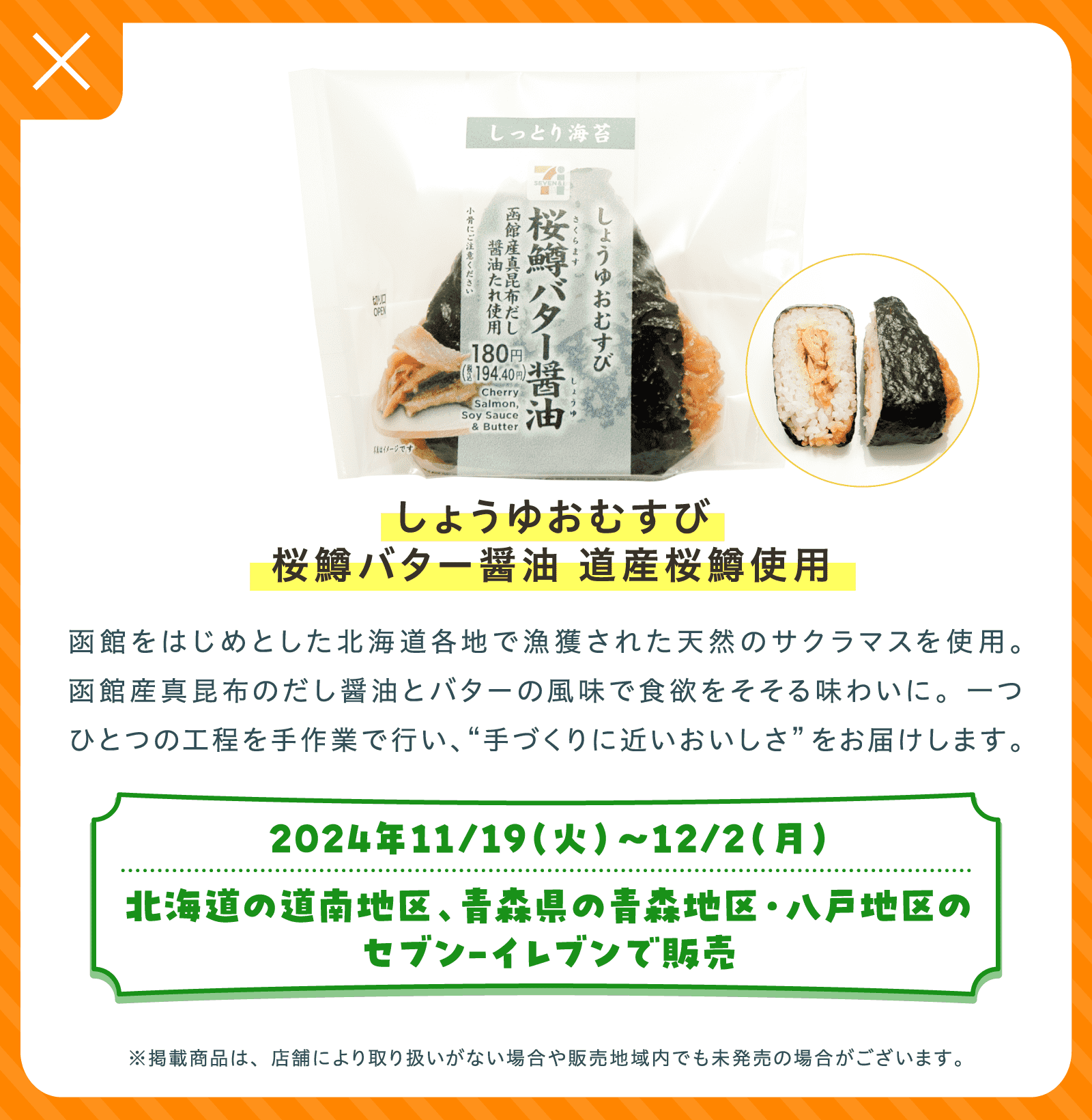 しょうゆおむすび桜鱒バター醤油 道産桜鱒使用 | 函館をはじめとした北海道各地で漁獲された天然のサクラマスを使用。函館産真昆布のだし醤油とバターの風味で食欲をそそる味わいに。一つひとつの工程を手作業で行い、“手づくりに近いおいしさ”をお届けします。 | 2024年11/19（火）〜12/2（月）北海道の道南地区、青森県の青森地区・八戸地区のセブン-イレブンで販売 | ※掲載商品は、店舗により取り扱いがない場合や販売地域内でも未発売の場合がございます。