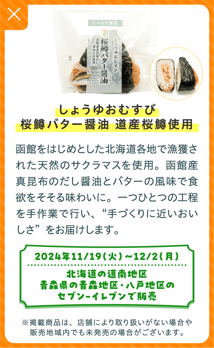 しょうゆおむすび桜鱒バター醤油 道産桜鱒使用 | 函館をはじめとした北海道各地で漁獲された天然のサクラマスを使用。函館産真昆布のだし醤油とバターの風味で食欲をそそる味わいに。一つひとつの工程を手作業で行い、“手づくりに近いおいしさ”をお届けします。 | 2024年11/19（火）〜12/2（月）北海道の道南地区、青森県の青森地区・八戸地区のセブン-イレブンで販売 | ※掲載商品は、店舗により取り扱いがない場合や販売地域内でも未発売の場合がございます。
