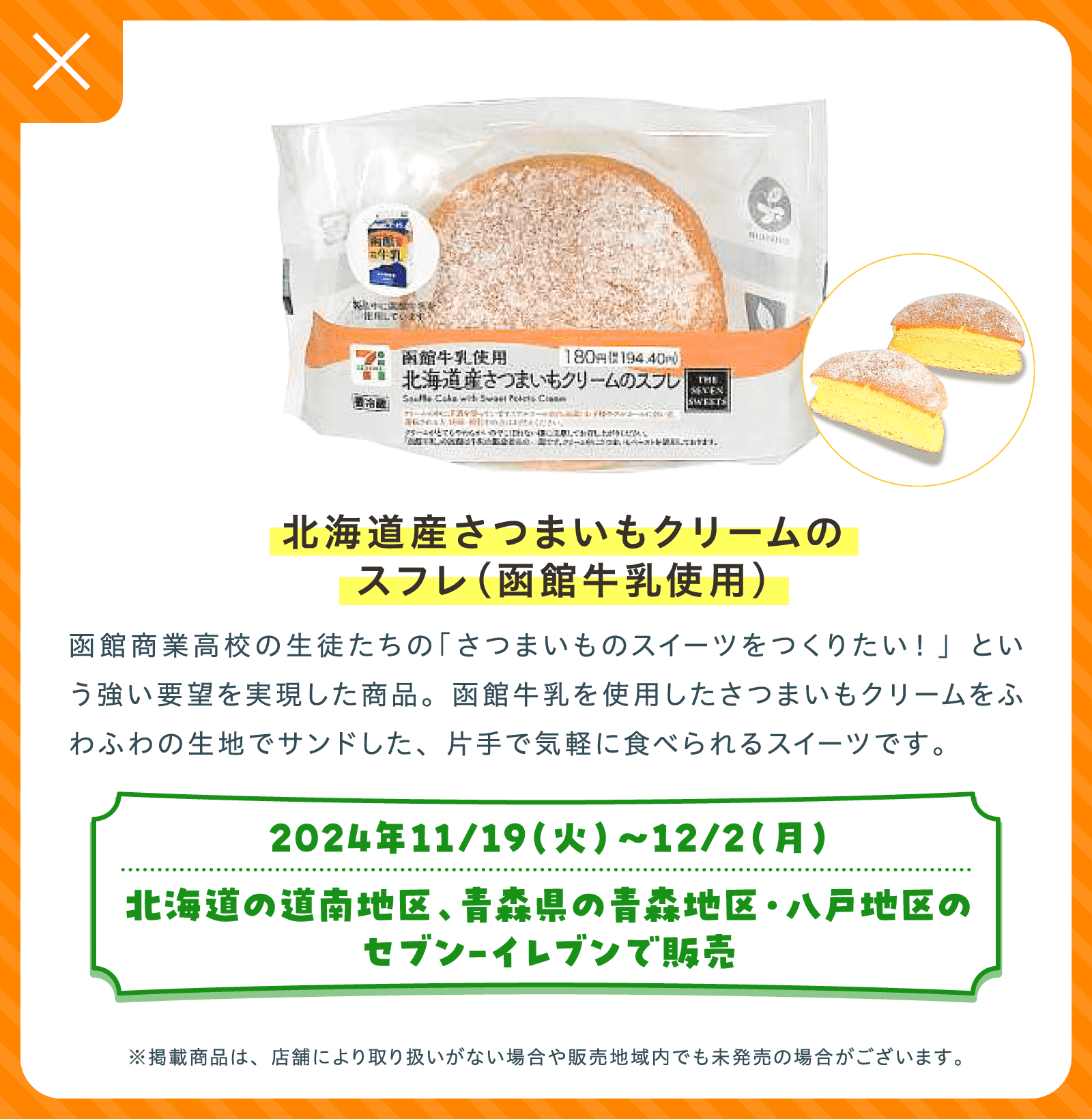 北海道産さつまいもクリームのスフレ（函館牛乳使用） | 函館商業高校の生徒たちの「さつまいものスイーツをつくりたい！」という強い要望を実現した商品。函館牛乳を使用したさつまいもクリームをふわふわの生地でサンドした、片手で気軽に食べられるスイーツです。 | 2024年11/19（火）〜12/2（月）北海道の道南地区、青森県の青森地区・八戸地区のセブン-イレブンで販売 | ※掲載商品は、店舗により取り扱いがない場合や販売地域内でも未発売の場合がございます。