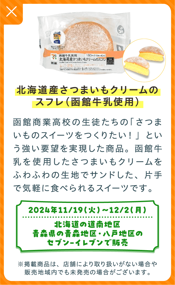 北海道産さつまいもクリームのスフレ（函館牛乳使用） | 函館商業高校の生徒たちの「さつまいものスイーツをつくりたい！」という強い要望を実現した商品。函館牛乳を使用したさつまいもクリームをふわふわの生地でサンドした、片手で気軽に食べられるスイーツです。 | 2024年11/19（火）〜12/2（月）北海道の道南地区、青森県の青森地区・八戸地区のセブン-イレブンで販売 | ※掲載商品は、店舗により取り扱いがない場合や販売地域内でも未発売の場合がございます。