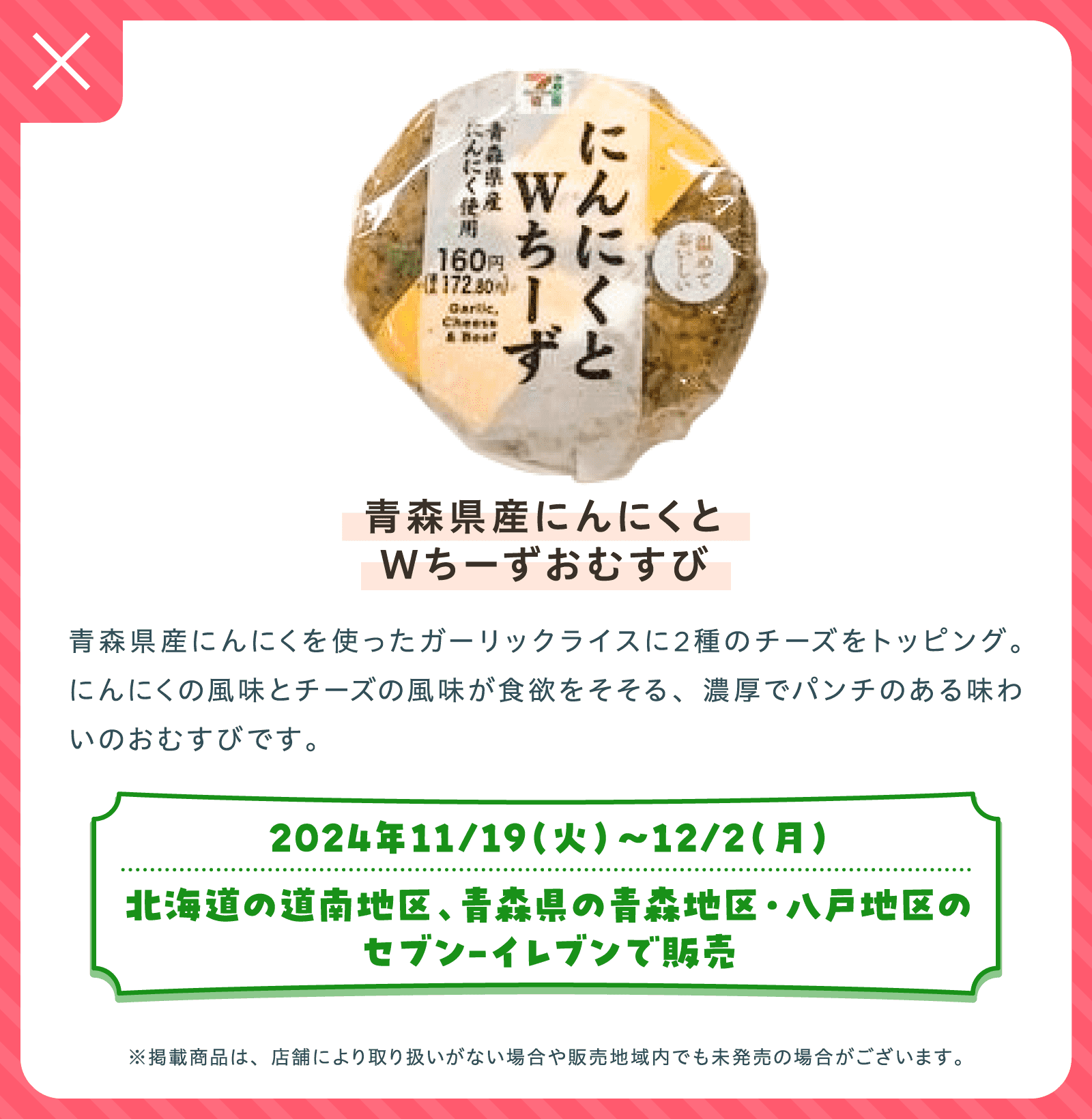 青森県産にんにくとWちーずおむすび | 青森県産にんにくを使ったガーリックライスに2種のチーズをトッピング。にんにくの風味とチーズの風味が食欲をそそる、濃厚でパンチのある味わいのおむすびです。| 2024年11/19（火）〜12/2（月）北海道の道南地区、青森県の青森地区・八戸地区のセブン-イレブンで販売 | ※掲載商品は、店舗により取り扱いがない場合や販売地域内でも未発売の場合がございます。