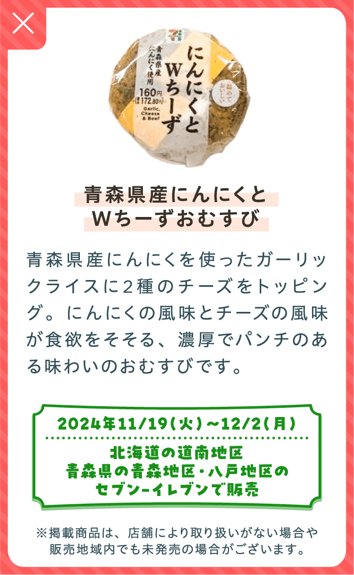 青森県産にんにくとWちーずおむすび | 青森県産にんにくを使ったガーリックライスに2種のチーズをトッピング。にんにくの風味とチーズの風味が食欲をそそる、濃厚でパンチのある味わいのおむすびです。| 2024年11/19（火）〜12/2（月）北海道の道南地区、青森県の青森地区・八戸地区のセブン-イレブンで販売 | ※掲載商品は、店舗により取り扱いがない場合や販売地域内でも未発売の場合がございます。