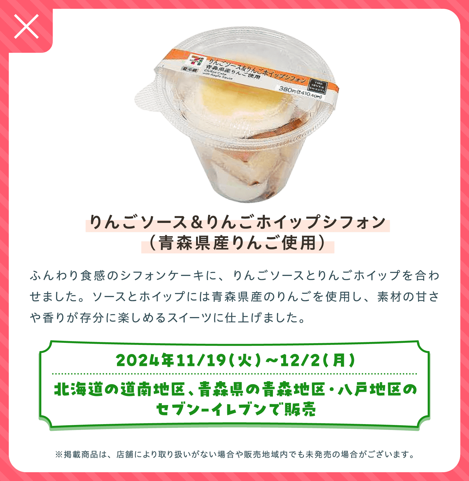 りんごソース＆りんごホイップシフォン（青森県産りんご使用） | ふんわり食感のシフォンケーキに、りんごソースとりんごホイップを合わせました。ソースとホイップには青森県産のりんごを使用し、素材の甘さや香りが存分に楽しめるスイーツに仕上げました。| 2024年11/19（火）〜12/2（月）北海道の道南地区、青森県の青森地区・八戸地区のセブン-イレブンで販売 | ※掲載商品は、店舗により取り扱いがない場合や販売地域内でも未発売の場合がございます。