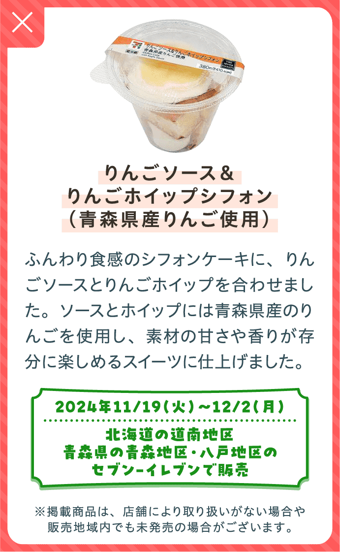 りんごソース＆りんごホイップシフォン（青森県産りんご使用） | ふんわり食感のシフォンケーキに、りんごソースとりんごホイップを合わせました。ソースとホイップには青森県産のりんごを使用し、素材の甘さや香りが存分に楽しめるスイーツに仕上げました。| 2024年11/19（火）〜12/2（月）北海道の道南地区、青森県の青森地区・八戸地区のセブン-イレブンで販売 | ※掲載商品は、店舗により取り扱いがない場合や販売地域内でも未発売の場合がございます。