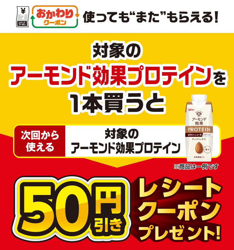おかわりクーポン 使っても”また”もらえる！ 対象のアーモンド効果プロテインを1本買うと次回から使える 対象のアーモンド効果プロテイン 50円引きレシートクーポンプレゼント！
