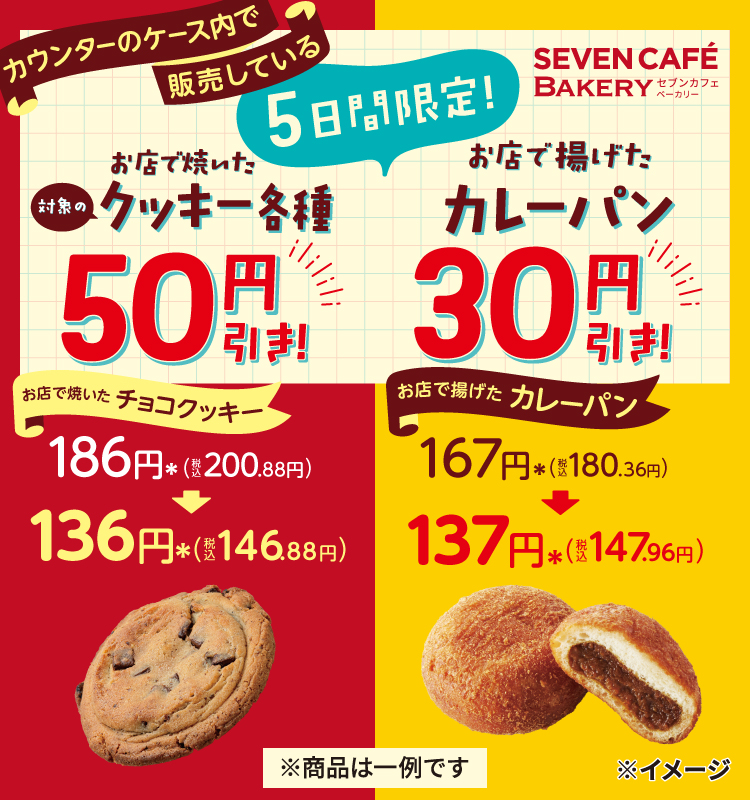 セブンカフェベーカリー 5日間限定！カウンターのケース内で販売しているお店で焼いた対象のクッキー各種50円引き！ お店で焼いたチョコクッキー 186円＊（税込200.88円）が136円＊（税込146.88円） お店で揚げたカレーパン30円引き！ お店で揚げたカレーパン 167円＊（税込180.36円）が137円＊（税込147.96円） ※商品は一例です
