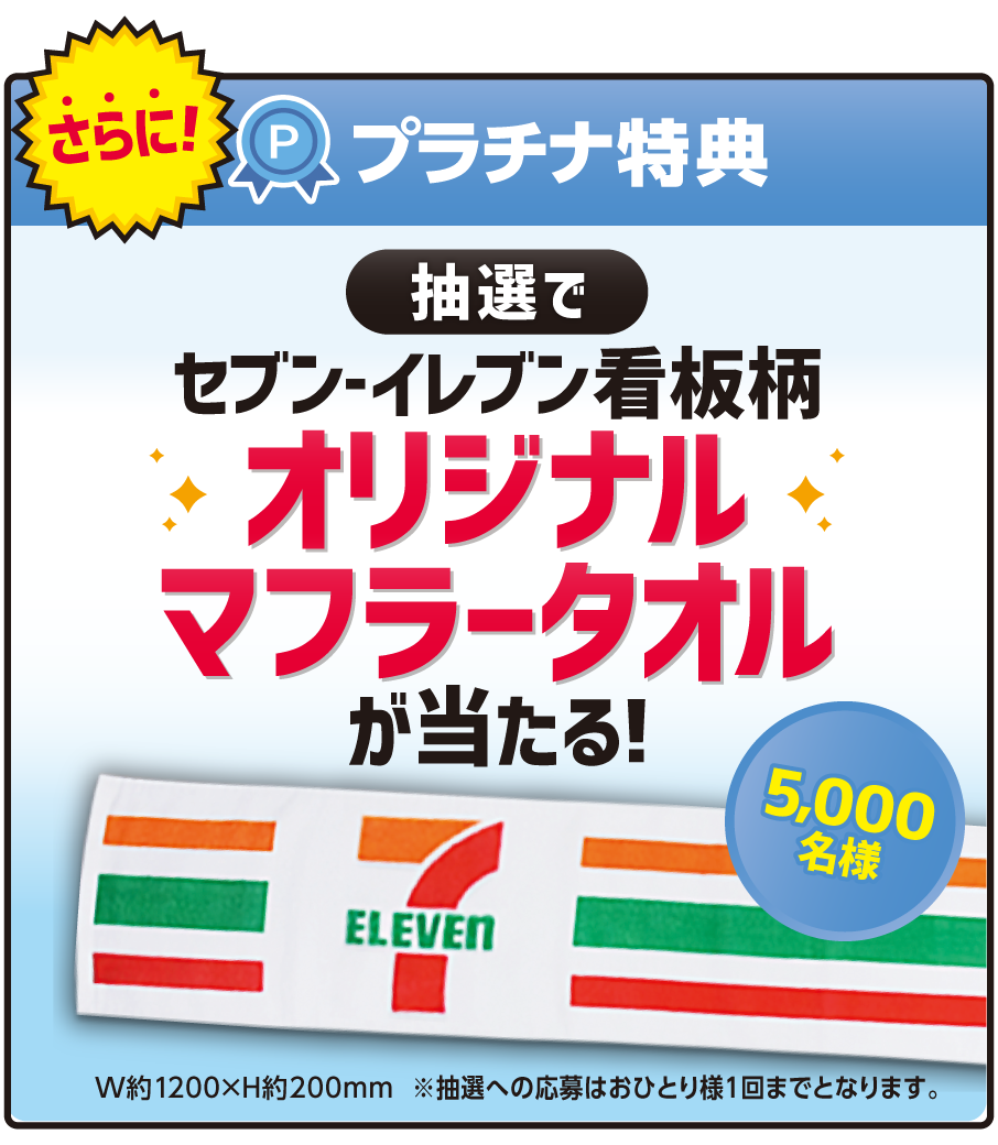 さらに！プラチナ特典 抽選でセブン‐イレブン看板柄オリジナルマフラータオルが当たる！5,000名様 W約1200×H約200mm ※抽選への応募はおひとり様1回までとなります。