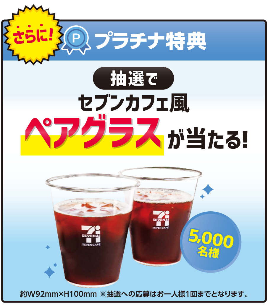 さらに！プラチナ特典 抽選でセブンカフェ風ペアグラスが当たる！5,000名様 約W92mm×H100mm ※抽選への応募はお一人様1回までとなります。