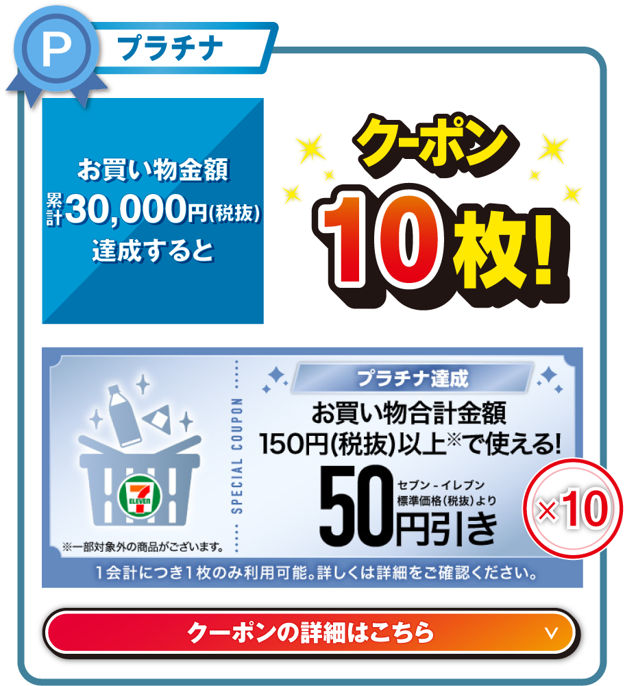 プラチナ お買い物金額累計30,000円（税抜）を達成するとお買い物合計金額150円（税抜）以上で使える!セブン‐イレブン標準価格（税抜）より50円引きクーポン10枚!  ※一部対象外の商品がございます。 1会計につき1枚のみ利用可能。詳しくは詳細をご確認ください。 クーポンの詳細はこちら