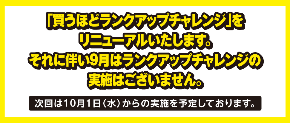 「買うほどランクアップチャレンジ」をリニューアルいたします。それに伴い9月はランクアップチャレンジの実施はございません。次回は10月1日（水）からの実施を予定しております。