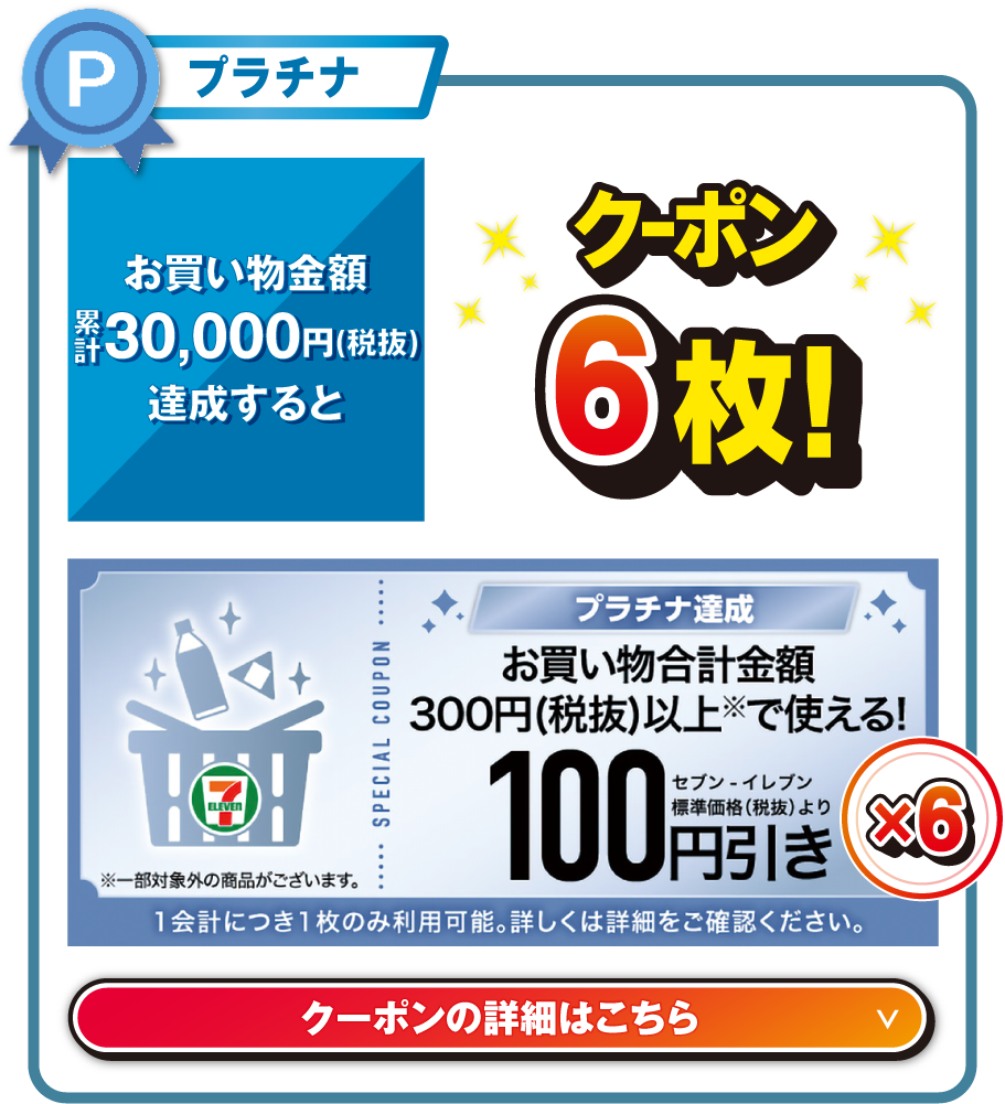 プラチナ お買い物金額累計30,000円（税抜）を達成するとお買い物合計金額300円（税抜）以上で使える!セブン‐イレブン標準価格（税抜）より100円引きクーポン6枚!  ※一部対象外の商品がございます。 1会計につき1枚のみ利用可能。詳しくは詳細をご確認ください。 クーポンの詳細はこちら