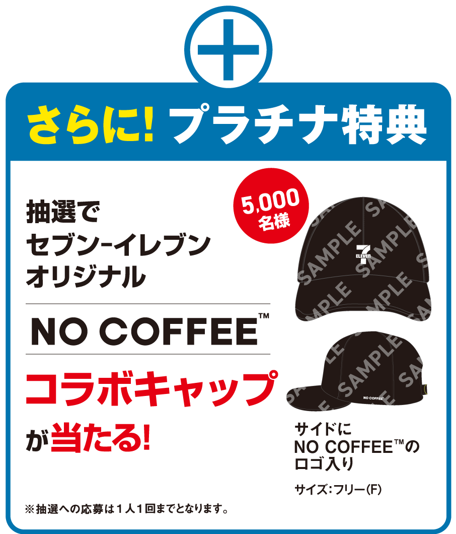 さらに!プラチナ特典 抽選でセブン‐イレブンオリジナル NO COFFEE™ コラボキャップが当たる! 5,000名様 サイドにNO COFFEE™のロゴ入り サイズ：L/XL相当 （LからXLまで調節可能）※抽選への応募は1人1回までとなります。