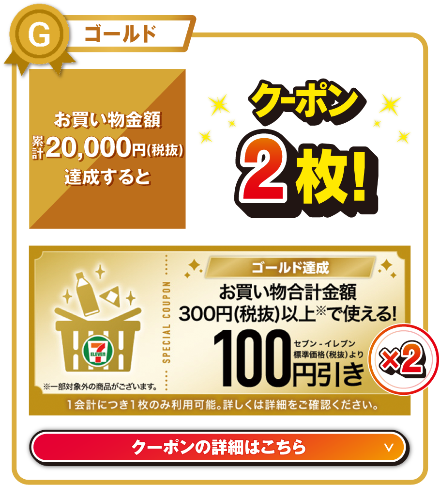 ゴールド お買い物金額累計20,000円（税抜）を達成するとお買い物合計金額300円（税抜）以上で使える!セブン‐イレブン標準価格（税抜）より100円引きクーポン2枚! ※一部対象外の商品がございます。 1会計につき1枚のみ利用可能。詳しくは詳細をご確認ください。 クーポンの詳細はこちら
