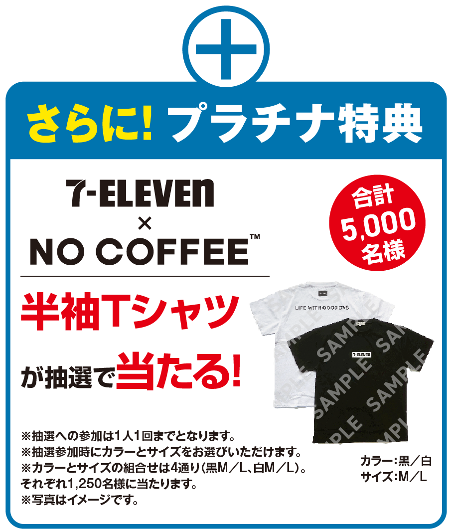 さらに!プラチナ特典 セブン‐イレブン × NO COFFEE™ 半袖Tシャツが抽選で当たる! 合計5,000名様 カラー：黒／白 サイズ：M／L ※抽選への参加は1人1回までとなります。※抽選参加時にカラーとサイズをお選びいただけます。※カラーとサイズの組合せは4通り（黒M／L、白M／L）。それぞれ1,250名様に当たります。※写真はイメージです。