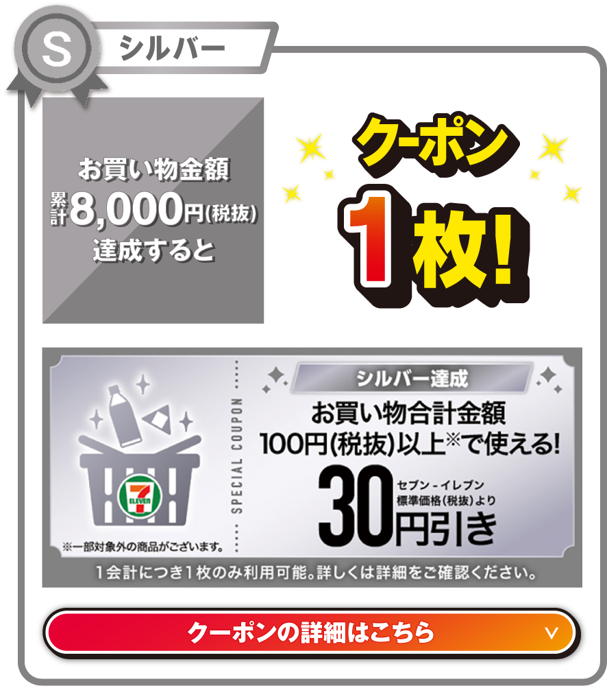 シルバー お買い物金額累計8,000円（税抜）を達成するとお買い物合計金額100円（税抜）以上で使える!セブン‐イレブン標準価格（税抜）より30円引きクーポン1枚! ※一部対象外の商品がございます。 1会計につき1枚のみ利用可能。詳しくは詳細をご確認ください。 クーポンの詳細はこちら