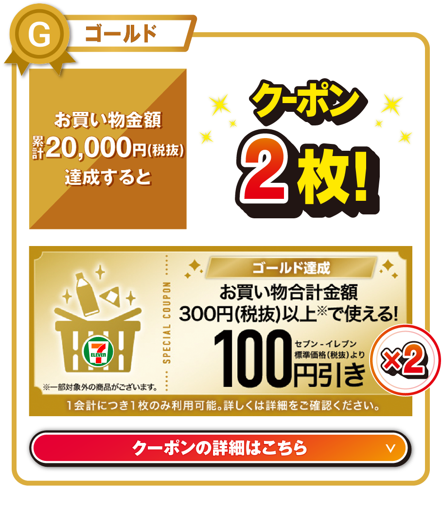 ゴールド お買い物金額累計20,000円（税抜）を達成するとお買い物合計金額300円（税抜）以上で使える!セブン‐イレブン標準価格（税抜）より100円引きクーポン2枚! ※一部対象外の商品がございます。 1会計につき1枚のみ利用可能。詳しくは詳細をご確認ください。 クーポンの詳細はこちら