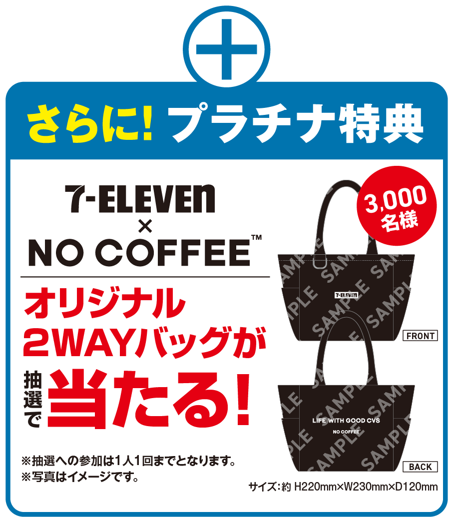 さらに!プラチナ特典 セブン‐イレブン × NO COFFEE™ オリジナル2WAYバッグが抽選で当たる! 3,000名様 サイズ：約 H220mm×W230mm×D120mm ※抽選への参加は1人1回までとなります。※写真はイメージです。