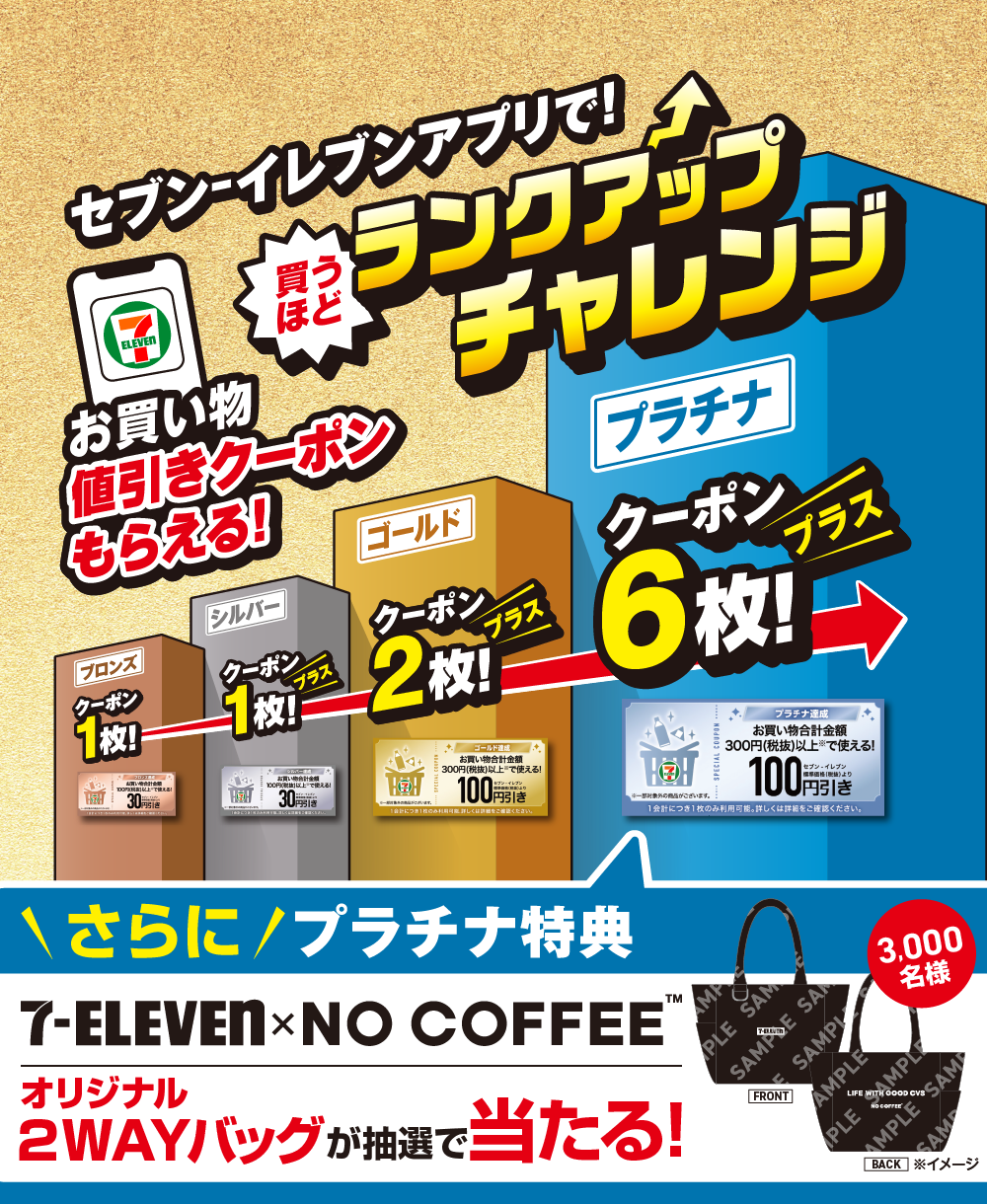 セブン‐イレブンアプリで！買うほどランクアップチャレンジ お買い物値引きクーポンもらえる! ブロンズクーポン1枚! シルバークーポン1枚プラス! ゴールドクーポン2枚プラス! プラチナクーポン6枚プラス! さらに!プラチナ特典 セブン‐イレブン × NO COFFEE&trade; オリジナル2WAYバッグが抽選で当たる! 3,000名様 ※イメージ