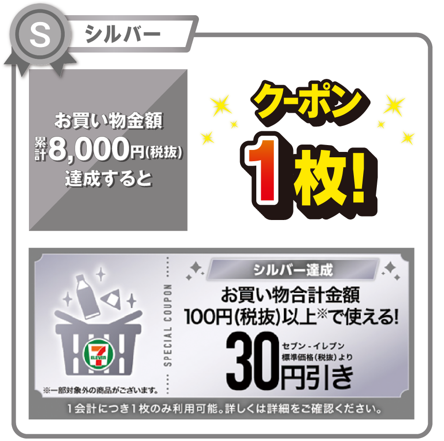 シルバー お買い物金額累計8,000円（税抜）を達成するとお買い物合計金額100円（税抜）以上で使える!セブン‐イレブン標準価格（税抜）より30円引きクーポン1枚! ※一部対象外の商品がございます。 1会計につき1枚のみ利用可能。詳しくは詳細をご確認ください。