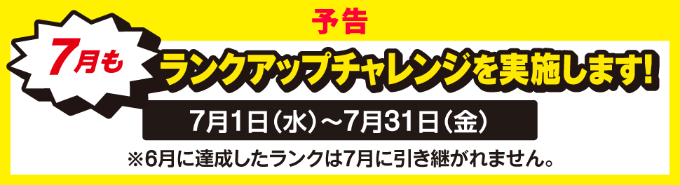 予告 7月もランクアップチャレンジを実施します！ 7月1日（水）～7月31日（金） ※6月に達成したランクは7月に引き継がれません。