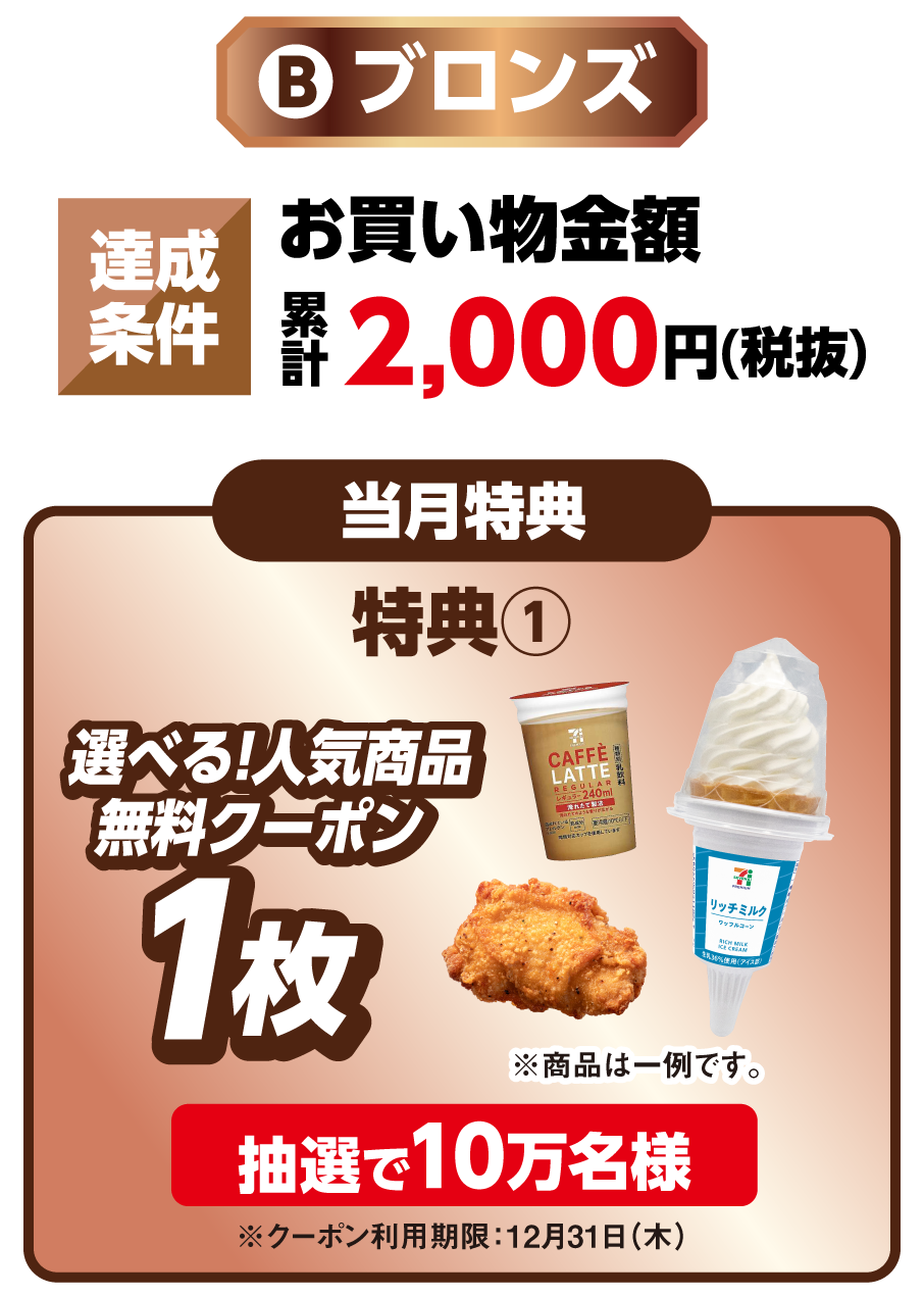 ブロンズ 達成条件 お買い物金額累計2,000円（税抜）を達成すると 当月特典 特典1 選べる！人気商品無料クーポン1枚 ※商品は一例です。 抽選で10万名様 ※クーポン利用期限：12月31日（木）