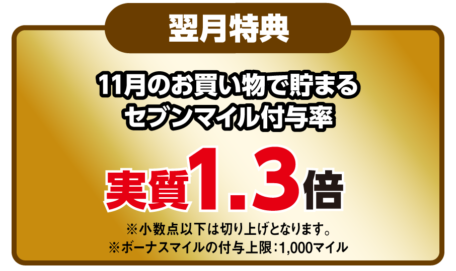 翌月特典 11月のお買い物で貯まるセブンマイル付与率 実質1.3倍 ※小数点以下は切り上げとなります。※ボーナスマイルの付与上限：1,000マイル