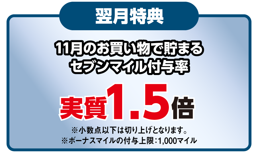 翌月特典 11月のお買い物で貯まるセブンマイル付与率 実質1.5倍 ※小数点以下は切り上げとなります。※ボーナスマイルの付与上限：1,000マイル