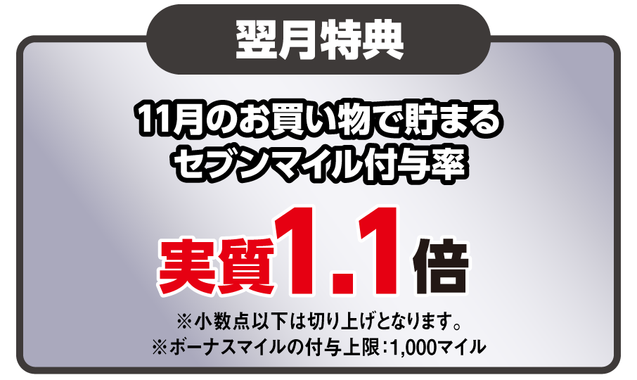 翌月特典 11月のお買い物で貯まるセブンマイル付与率 実質1.1倍 ※小数点以下は切り上げとなります。※ボーナスマイルの付与上限：1,000マイル