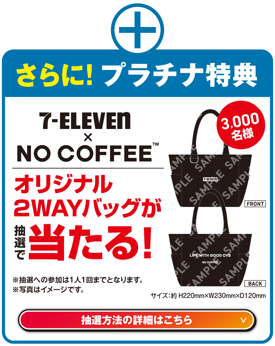 さらに!プラチナ特典 セブン‐イレブン × NO COFFEE™ オリジナル2WAYバッグが抽選で当たる! 3,000名様 サイズ：約 H220mm×W230mm×D120mm ※抽選への参加は1人1回までとなります。※写真はイメージです。抽選方法の詳細はこちら