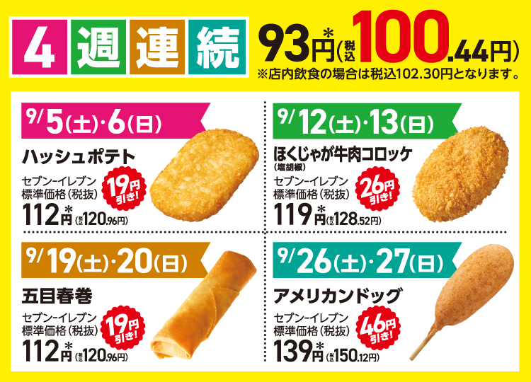 4週連続 93円＊（税込100.44円）※店内飲食の場合は税込102.30円となります。 9/5(土)・6(日) ハッシュポテト セブン‐イレブン標準価格（税抜）112円＊（税込120.96円） 19円引き！ 9/12(土)・13(日) ほくじゃが牛肉コロッケ（塩胡椒） セブン‐イレブン標準価格（税抜）119円＊（税込128.52円） 26円引き！  9/19(土)・20(日) 五目春巻 セブン‐イレブン標準価格（税抜）112円＊（税込120.96円） 19円引き！ 9/26(土)・27(日) アメリカンドッグ セブン‐イレブン標準価格（税抜）139円＊（税込150.12円） 46円引き！