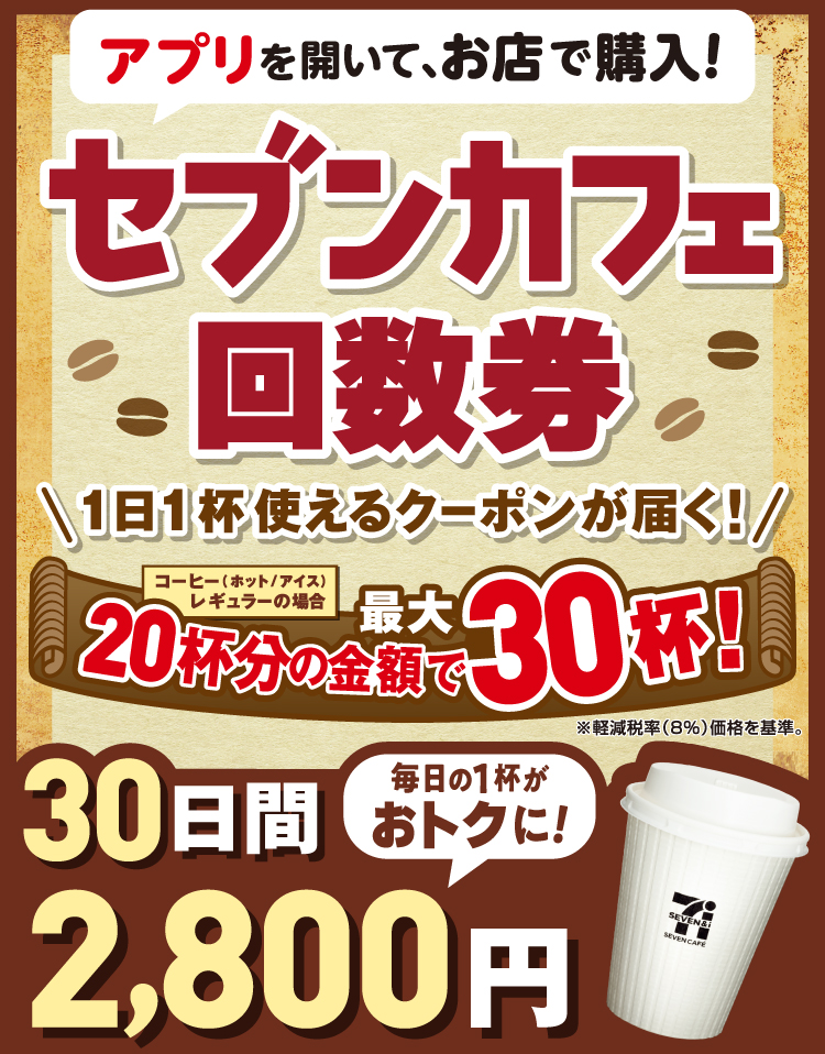 アプリを開いて、お店で購入！セブンカフェ回数券 1日1杯使えるクーポンが届く！ コーヒー（ホット/アイス）レギュラーの場合 20杯分の金額で最大30杯！ ※軽減税率（8%）価格を基準 30日間2,800円 毎日の1杯がおトクに！