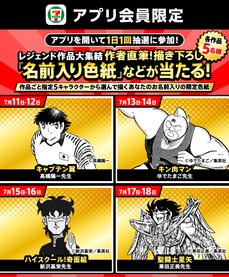 セブン‐イレブンアプリ会員限定 アプリを開いて1日1回抽選に参加！ レジェンド作品大集結 作者直筆！描き下ろし「名前入り色紙」などが当たる！各作品5名様 作品ごと指定5キャラクターから選んで描くあなたのお名前入りの限定色紙 7月11日・12日 キャプテン翼 高橋陽一先生 &copy;高橋陽一 7月13日・14日 キン肉マン ゆでたまご先生  &copy;ゆでたまご／集英社  7月15日・16日 ハイスクール！奇面組 新沢基栄先生 &copy;新沢基栄／集英社 7月17日・18日 聖闘士星矢 車田正美先生 &copy;車田正美／集英社