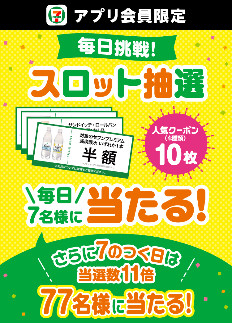 セブン‐イレブンアプリ会員限定 毎日挑戦！ スロット抽選 人気クーポン（4種類）10枚 毎日7名様に当たる！ さらに7のつく日は当選数11倍 77名様に当たる！ クーポンイメージ