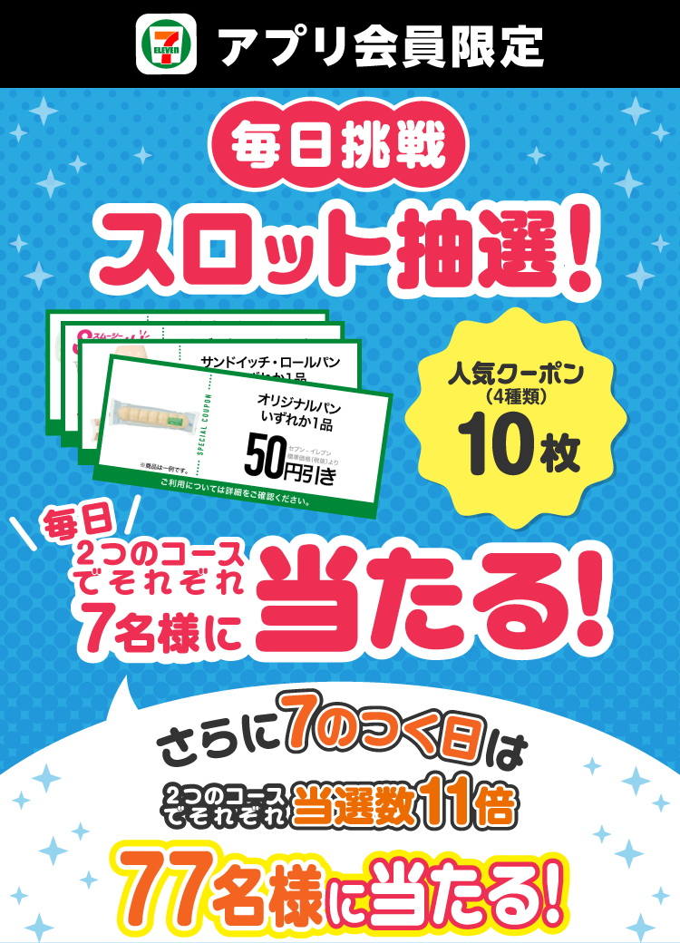 セブン‐イレブンアプリ会員限定 毎日挑戦！ スロット抽選 人気クーポン（4種類）10枚 毎日2つのコースでそれぞれ7名様に当たる！ さらに7のつく日は2つのコースでそれぞれ当選数11倍 77名様に当たる！ クーポンイメージ