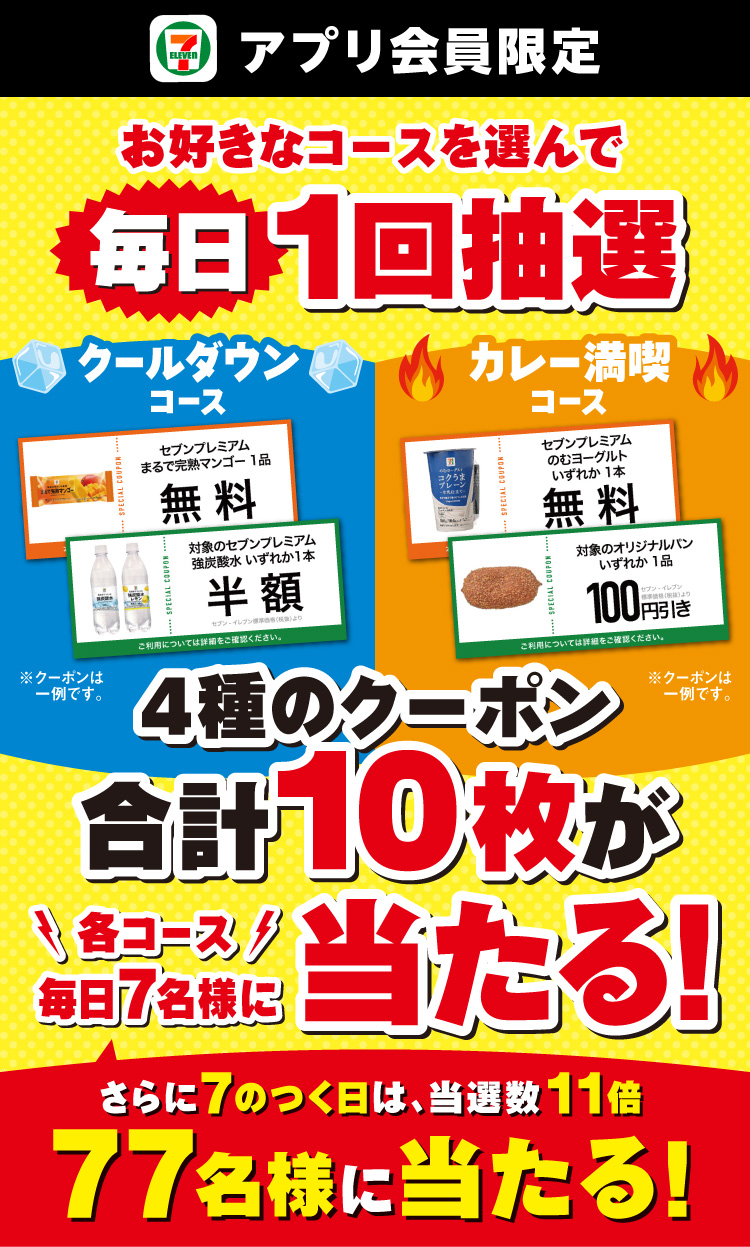 セブン‐イレブンアプリ会員限定 お好きなコースを選んで毎日1回抽選 クールダウンコース カレー満喫コース 4種のクーポン合計10枚が各コース毎日7名様に当たる！さらに毎日挑戦！さらに7のつく日は各コースでそれぞれ当選数11倍 77名様に当たる！ クーポンイメージ