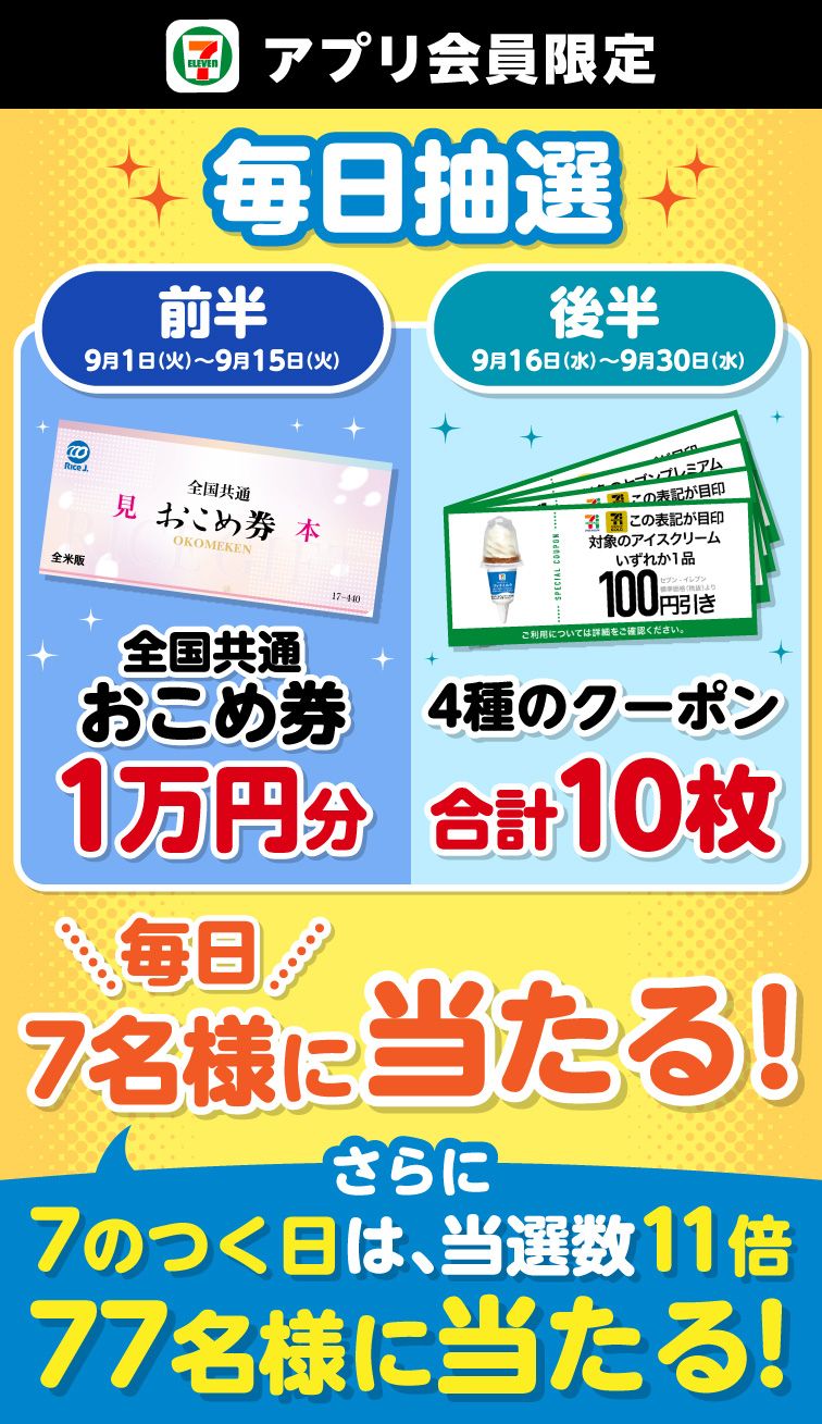 セブン‐イレブンアプリ会員限定 毎日抽選 前半 9月1日（火）～9月15日（火） 全国共通おこめ券1万円分 後半 9月16日（水）～9月30日（水） 4種のクーポン合計10枚 毎日7名様に当たる！ さらに7のつく日は、当選数11倍 77名様に当たる！