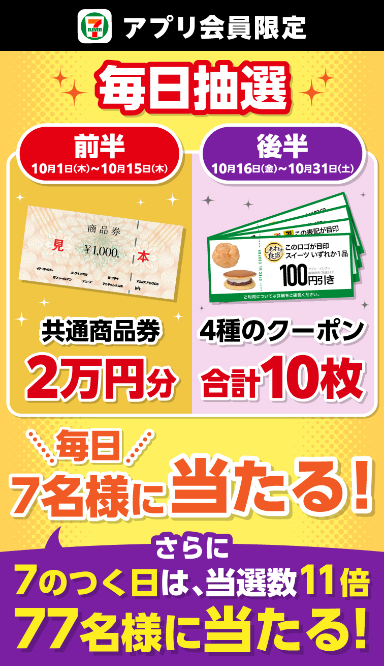 セブン‐イレブンアプリ会員限定 毎日抽選 前半 10月1日（木）～10月15日（木） 共通商品券2万円分 後半 10月16日（金）～10月31日（土） 4種のクーポン合計10枚 毎日7名様に当たる！ さらに7のつく日は、当選数11倍 77名様に当たる！