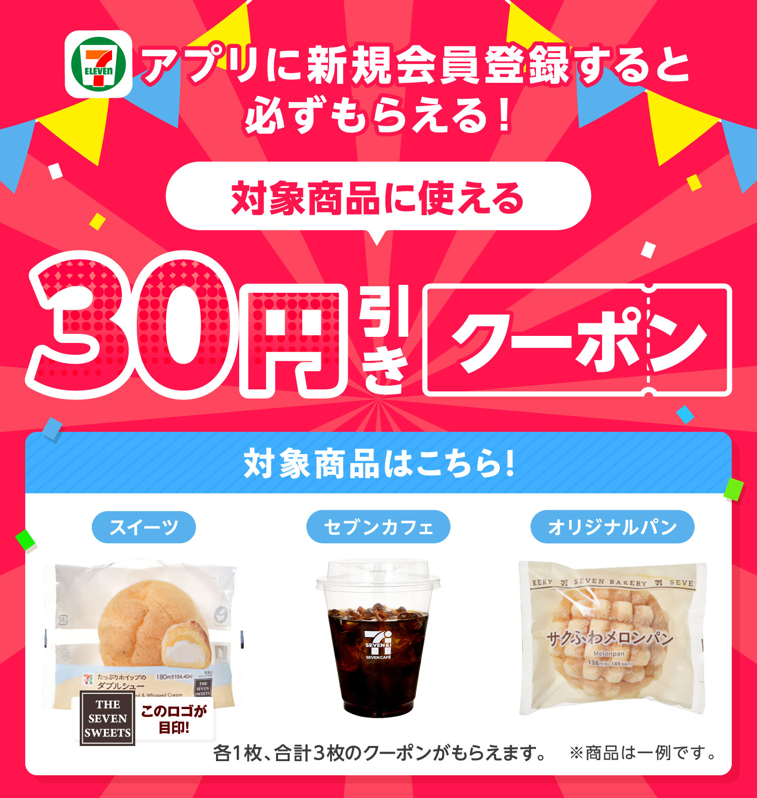 アプリに新規会員登録すると必ずもらえる! 対象商品に使える 30円引きクーポン 対象商品はこちら!スイーツ THE SEVEN SWEETS このロゴが目印! セブンカフェ オリジナルパン 各1枚、合計3枚のクーポンがもらえます。 ※商品は一例です。