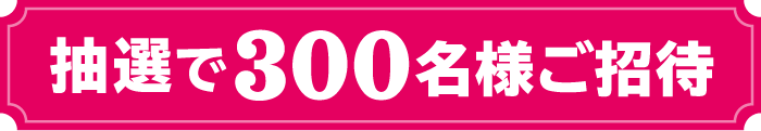 抽選で300名様にご招待