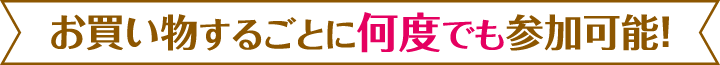 お買い物するごとに何度でも参加可能！