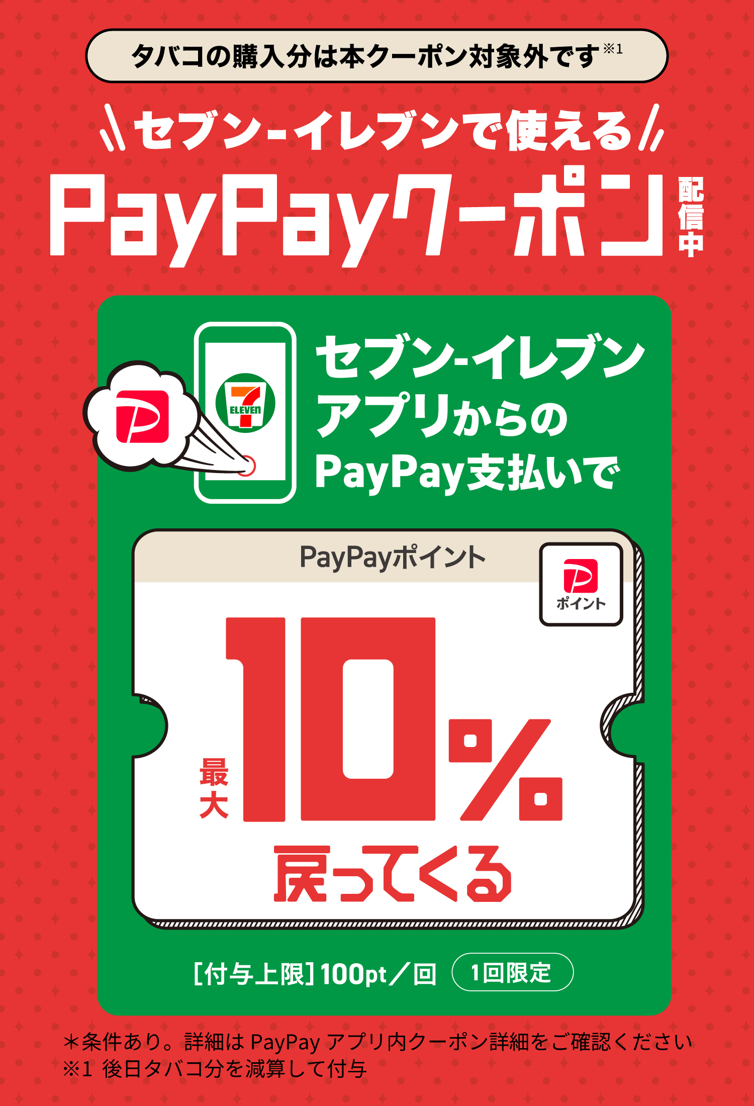 セブン‐イレブンで使える PayPayクーポン配信中 セブン‐イレブンアプリからのPayPay支払いで PayPayポイント最大10%戻ってくる タバコの購入分は本クーポン対象外です※1 ＊条件あり。詳細はPayPayアプリ内クーポン詳細をご確認ください ※1 後日タバコ分を減算して付与