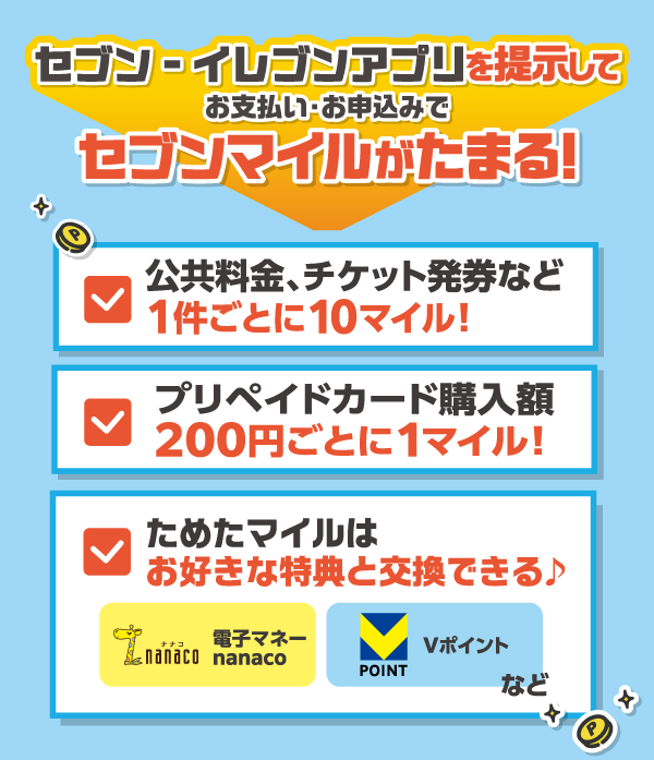 セブン‐イレブンアプリを提示してお支払い・お申込みでセブンマイルがたまる！公共料金、チケット発券など1件ごとに10マイル！プリペイドカード購入額200円ごとに1マイル！ためたマイルはお好きな特典と交換できる 電子マネーnanaco Vポイントなど