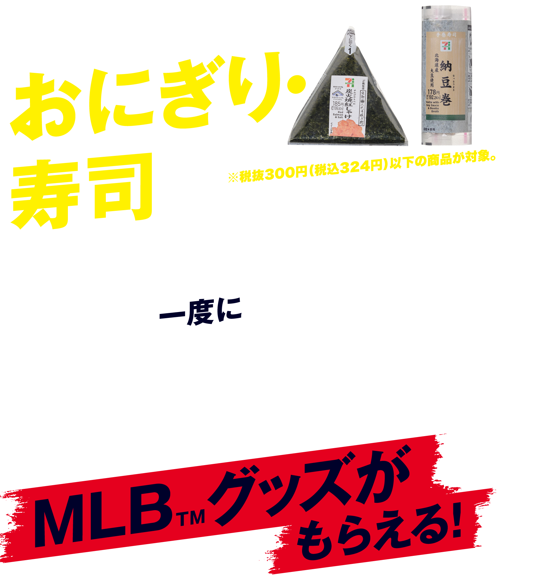 おにぎり・寿司を一度に2個（組合せ自由）買うとMLB™グッズがもらえる！ ※税抜300円（税込324円）以下の商品が対象。※複数個入りのおにぎり・寿司は1個の扱いとなります。※冷凍のおにぎりは対象外となります。※店舗によって一部取り扱いのない商品がございます。※商品名・商品パッケージは変更になる場合がございます。※写真はイメージです。