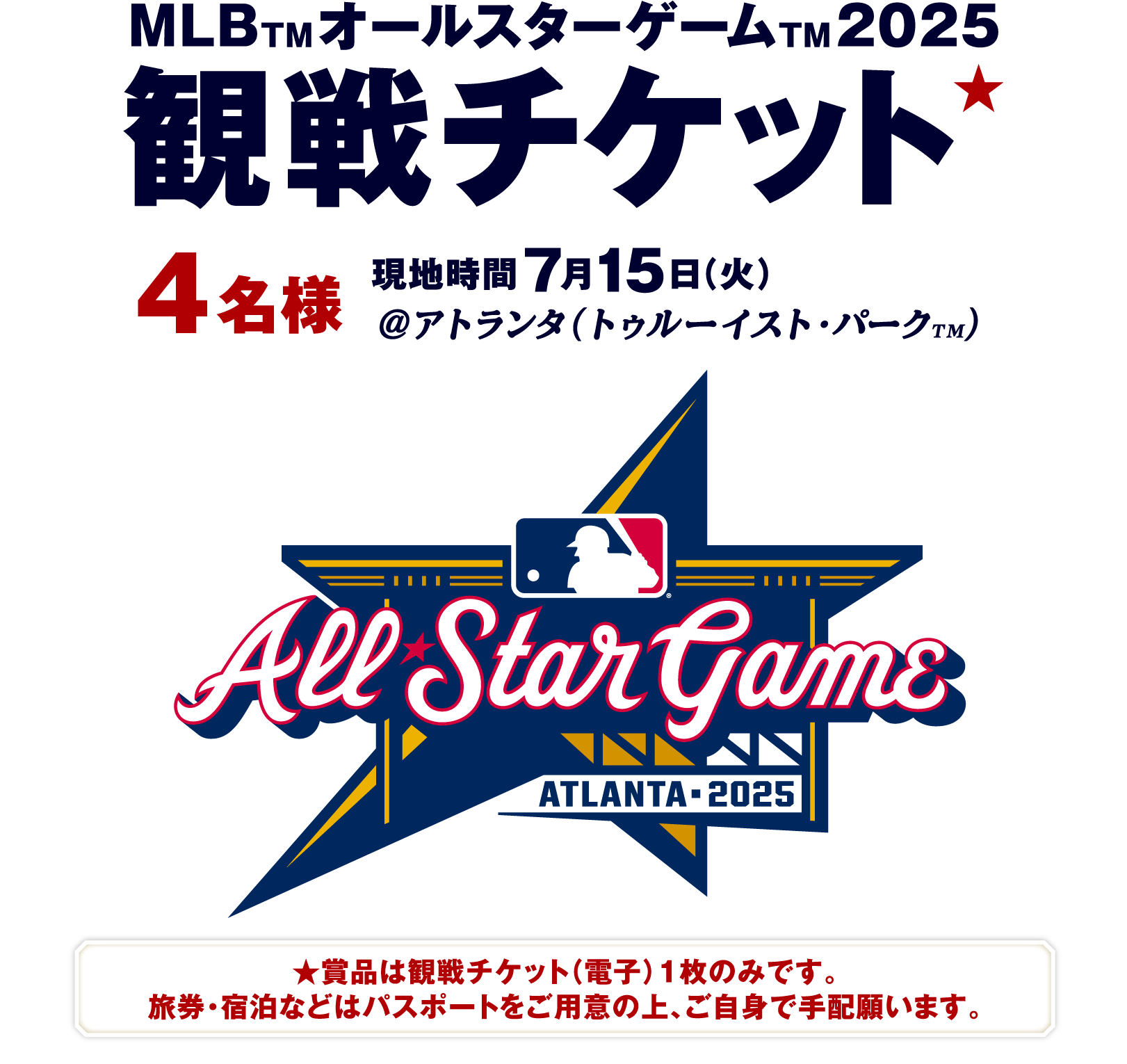 MLB™ オールスターゲーム™2025 観戦チケット★ 4名様 現地時間7月15（火）@アトランタ（トゥルーイスト・パーク™） ★賞品は観戦チケット（電子）1枚のみです。旅券・宿泊などはパスポートをご用意の上、ご自身で手配願います。